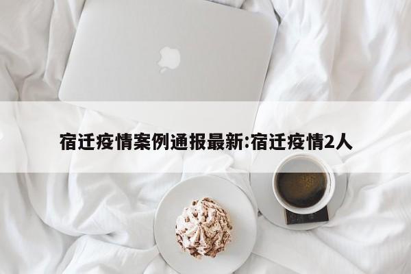 宿迁疫情案例通报最新:宿迁疫情2人