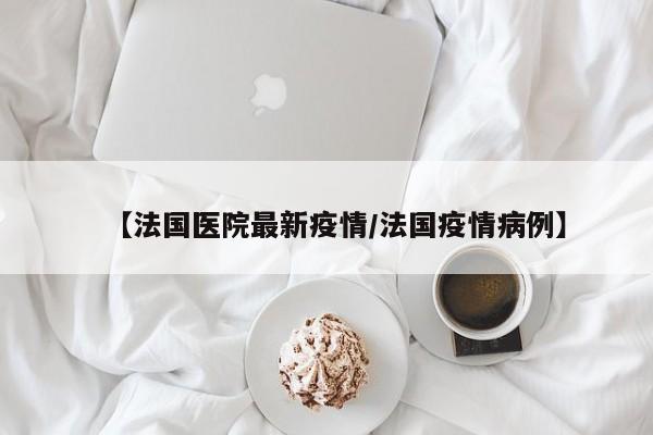 【法国医院最新疫情/法国疫情病例】