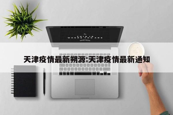 天津疫情最新朔源:天津疫情最新通知