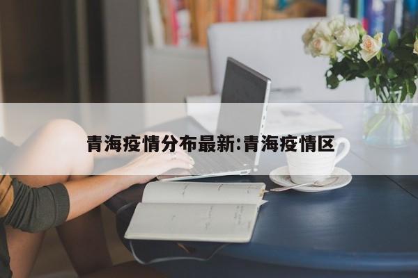 青海疫情分布最新:青海疫情区