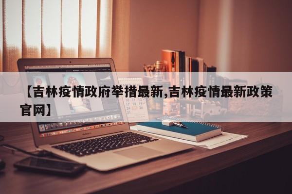 【吉林疫情政府举措最新,吉林疫情最新政策官网】