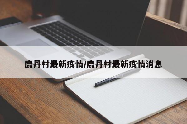 鹿丹村最新疫情/鹿丹村最新疫情消息