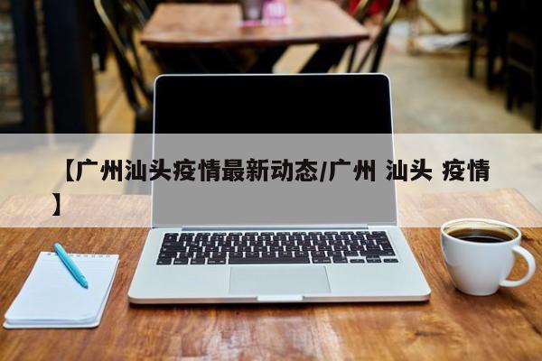 【广州汕头疫情最新动态/广州 汕头 疫情】