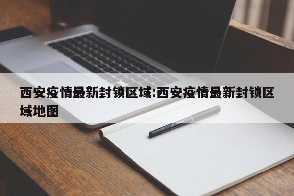 西安疫情最新封锁区域:西安疫情最新封锁区域地图