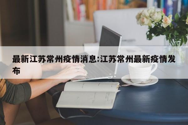 最新江苏常州疫情消息:江苏常州最新疫情发布