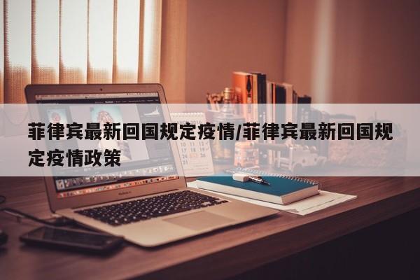 菲律宾最新回国规定疫情/菲律宾最新回国规定疫情政策