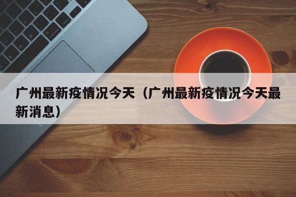 广州最新疫情况今天（广州最新疫情况今天最新消息）