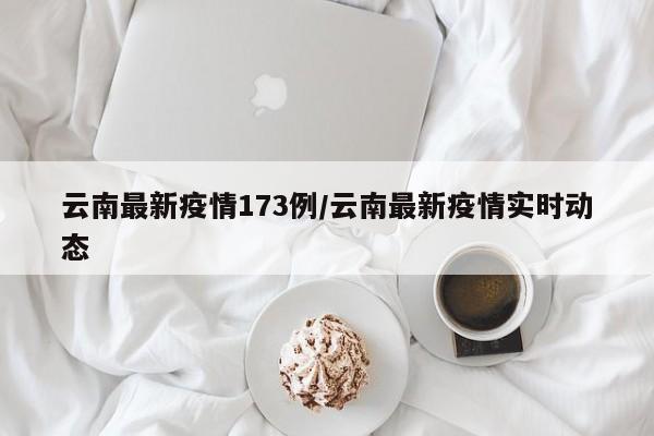 云南最新疫情173例/云南最新疫情实时动态