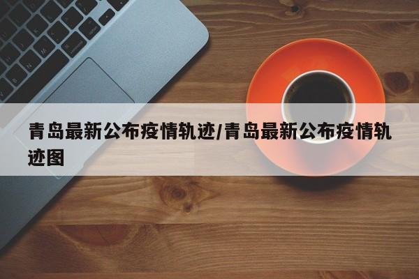 青岛最新公布疫情轨迹/青岛最新公布疫情轨迹图