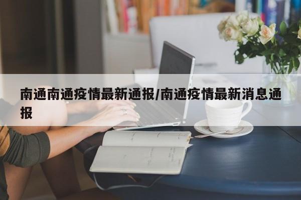 南通南通疫情最新通报/南通疫情最新消息通报