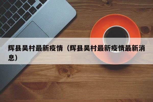 辉县吴村最新疫情（辉县吴村最新疫情最新消息）