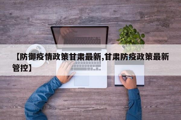 【防御疫情政策甘肃最新,甘肃防疫政策最新管控】