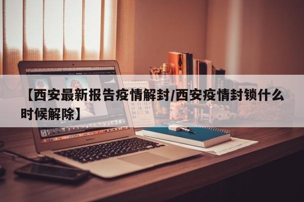 【西安最新报告疫情解封/西安疫情封锁什么时候解除】