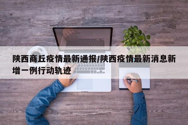 陕西商丘疫情最新通报/陕西疫情最新消息新增一例行动轨迹