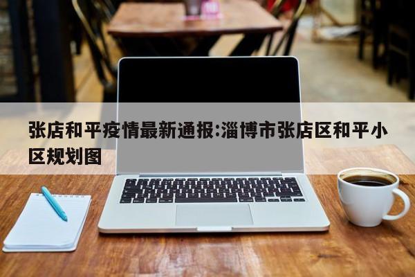 张店和平疫情最新通报:淄博市张店区和平小区规划图