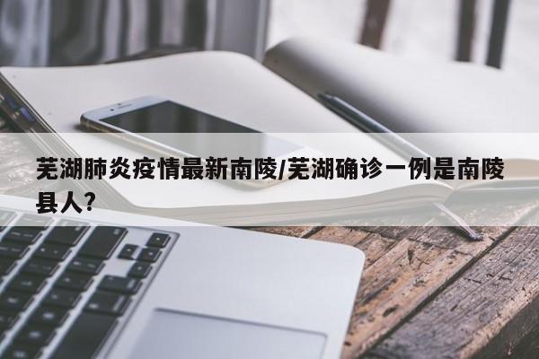芜湖肺炎疫情最新南陵/芜湖确诊一例是南陵县人?