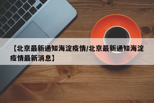 【北京最新通知海淀疫情/北京最新通知海淀疫情最新消息】