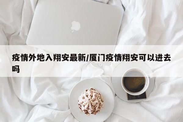 疫情外地入翔安最新/厦门疫情翔安可以进去吗