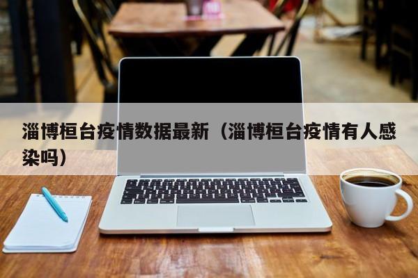 淄博桓台疫情数据最新（淄博桓台疫情有人感染吗）