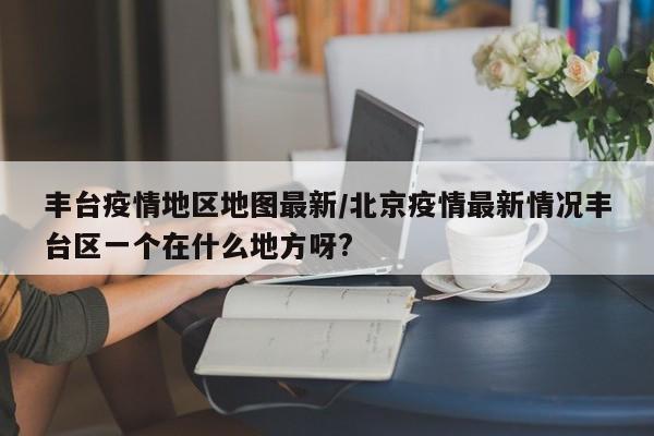 丰台疫情地区地图最新/北京疫情最新情况丰台区一个在什么地方呀?