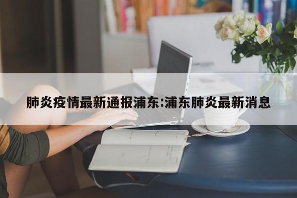 肺炎疫情最新通报浦东:浦东肺炎最新消息