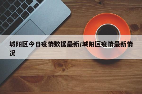 城阳区今日疫情数据最新/城阳区疫情最新情况