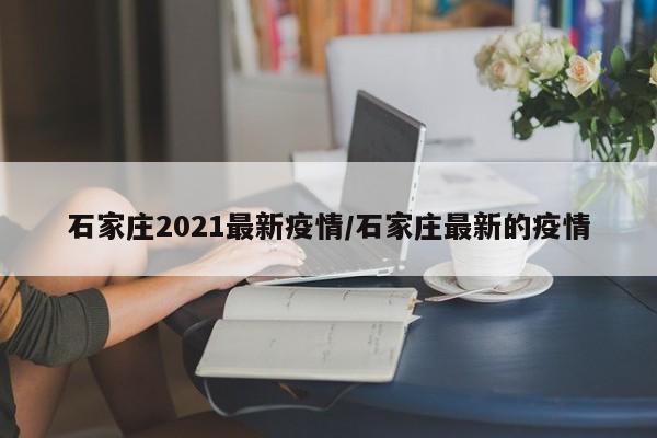 石家庄2021最新疫情/石家庄最新的疫情