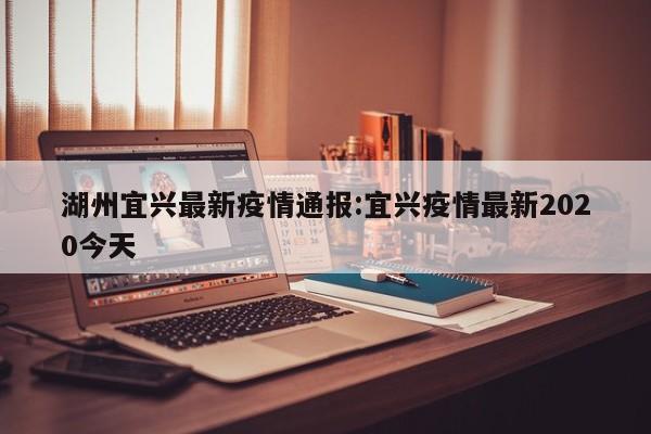 湖州宜兴最新疫情通报:宜兴疫情最新2020今天