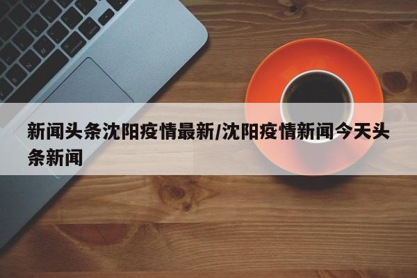 新闻头条沈阳疫情最新/沈阳疫情新闻今天头条新闻