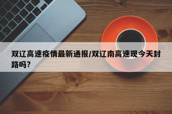 双辽高速疫情最新通报/双辽南高速现今天封路吗?