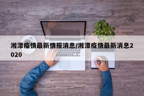 湘潭疫情最新情报消息/湘潭疫情最新消息2020