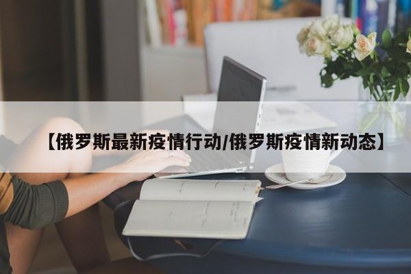 【俄罗斯最新疫情行动/俄罗斯疫情新动态】