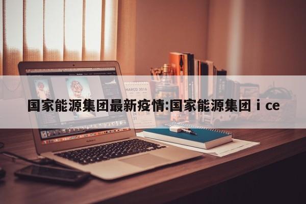 国家能源集团最新疫情:国家能源集团ⅰce