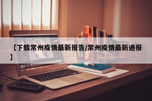 【下载常州疫情最新报告/常州疫情最新通报】