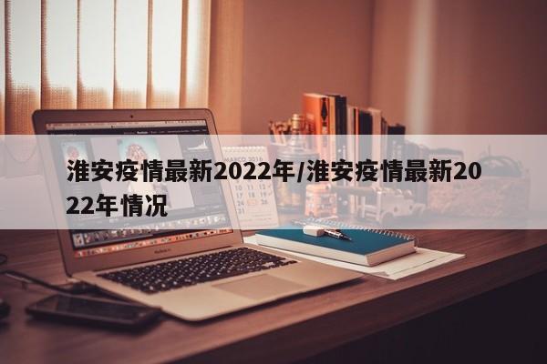 淮安疫情最新2022年/淮安疫情最新2022年情况