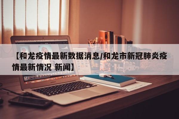 【和龙疫情最新数据消息/和龙市新冠肺炎疫情最新情况 新闻】