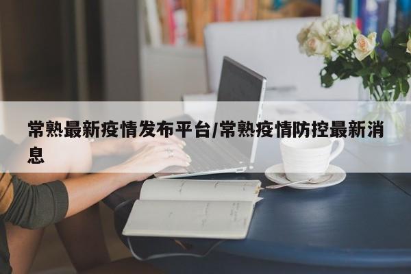 常熟最新疫情发布平台/常熟疫情防控最新消息