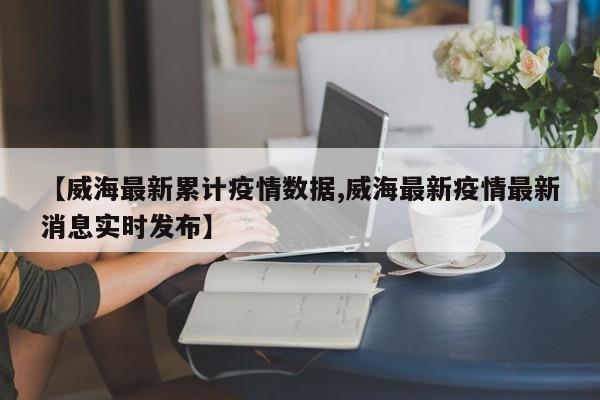 【威海最新累计疫情数据,威海最新疫情最新消息实时发布】