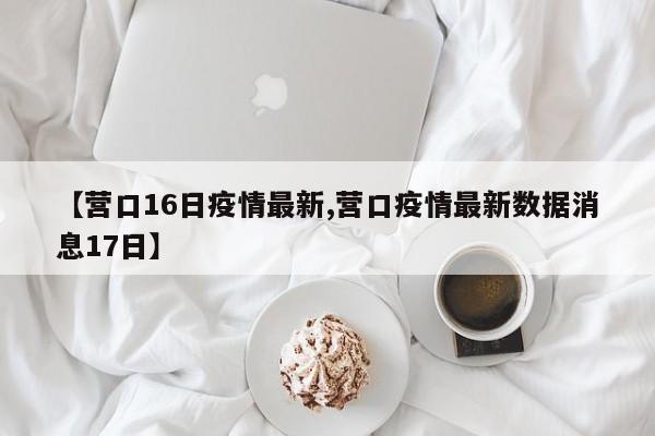 【营口16日疫情最新,营口疫情最新数据消息17日】