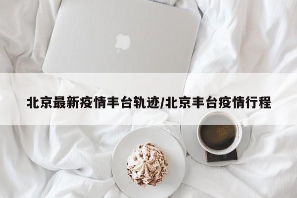 北京最新疫情丰台轨迹/北京丰台疫情行程