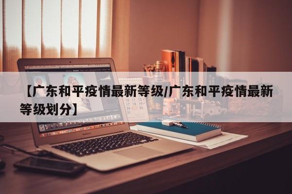 【广东和平疫情最新等级/广东和平疫情最新等级划分】
