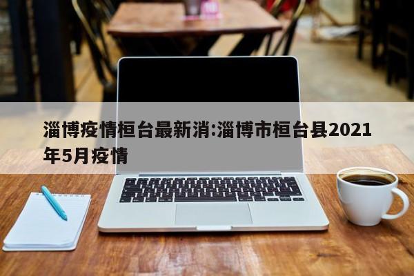 淄博疫情桓台最新消:淄博市桓台县2021年5月疫情