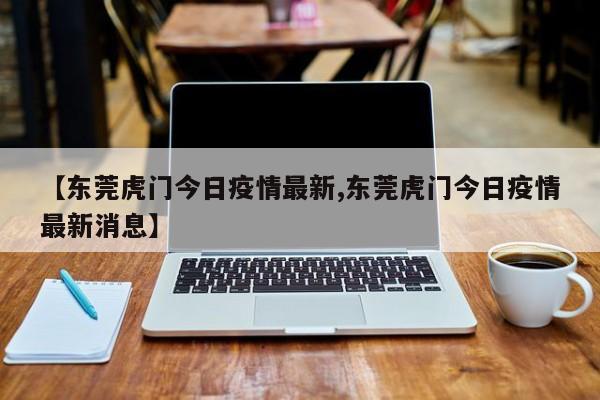 【东莞虎门今日疫情最新,东莞虎门今日疫情最新消息】