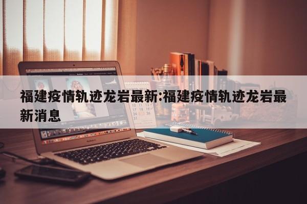 福建疫情轨迹龙岩最新:福建疫情轨迹龙岩最新消息