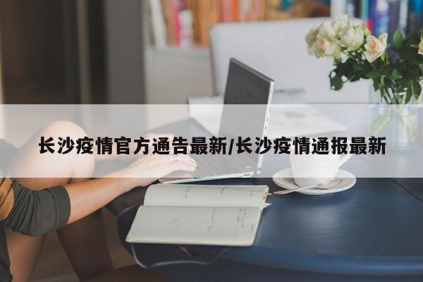 长沙疫情官方通告最新/长沙疫情通报最新