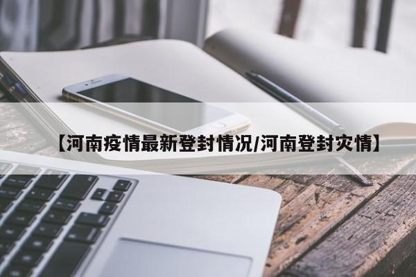 【河南疫情最新登封情况/河南登封灾情】