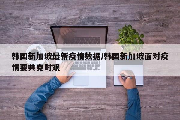 韩国新加坡最新疫情数据/韩国新加坡面对疫情要共克时艰