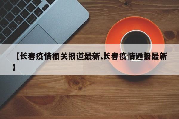 【长春疫情相关报道最新,长春疫情通报最新】
