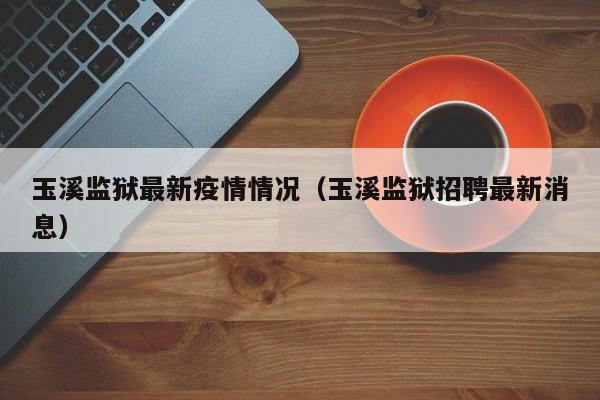 玉溪监狱最新疫情情况（玉溪监狱招聘最新消息）