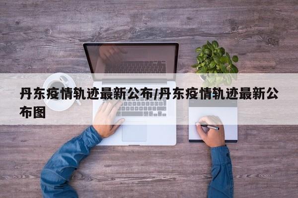 丹东疫情轨迹最新公布/丹东疫情轨迹最新公布图